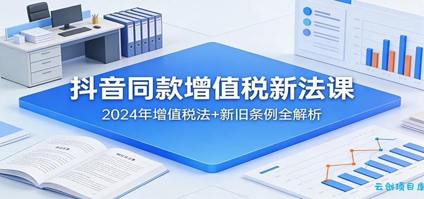 抖音同款增值税新法课：2024年增值税法+新旧条例全解析-云创项目库