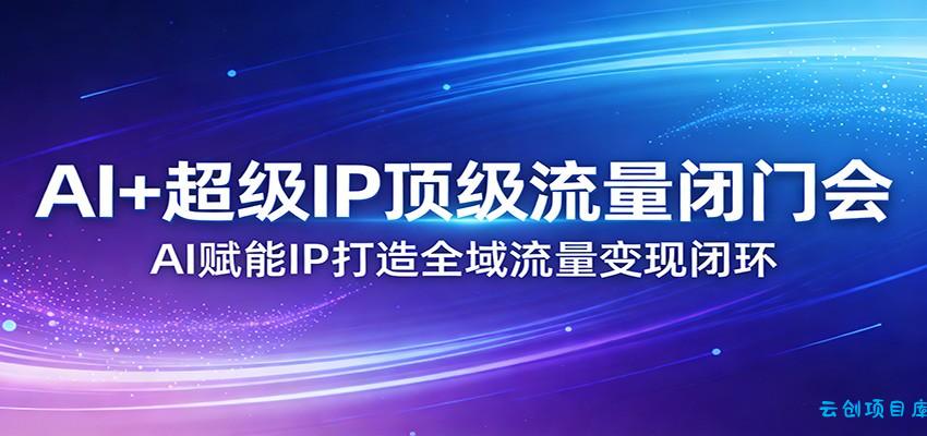 AI+超级IP顶级流量闭门会：AI赋能IP打造全域流量变现闭环-云创项目库