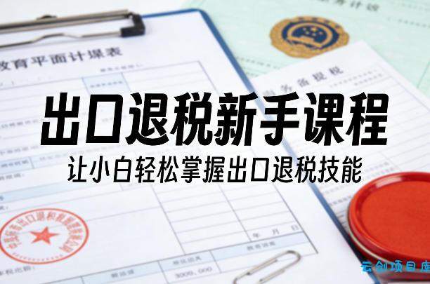 出口退税新手课程，让小白轻松掌握出口退税技能-云创项目库