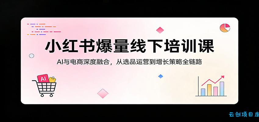 小红书爆量线下培训课：AI与电商深度融合，从选品运营到增长策略全链路-云创项目库
