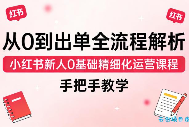 从0到出单全流程解析，小红书新人0基础精细化运营课程，手把手教学-云创项目库