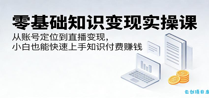 零基础知识变现实操课:从账号定位到直播变现,小白也能快速上手知识付费赚钱-云创项目库
