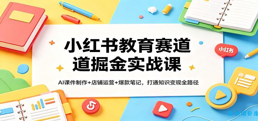 小红书教育赛道掘金实战课：AI课件制作+店铺运营+爆款笔记，打通知识变现全路径-云创项目库