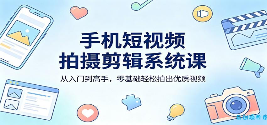 手机短视频拍摄剪辑系统课：从入门到高手，零基础轻松拍出优质视频-云创项目库
