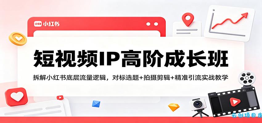 短视频IP高阶成长班：拆解小红书底层流量逻辑，对标选题+拍摄剪辑+ 精准引流实战教学-云创项目库