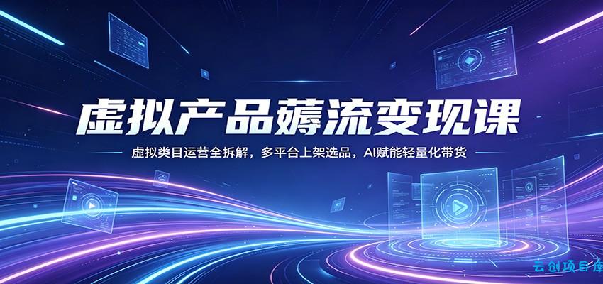 虚拟产品薅流变现课：虚拟类目运营全拆解，多平台上架选品，AI赋能轻量化带货-云创项目库