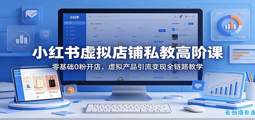 小红书虚拟店铺私教高阶课：零基础0粉开店，虚拟产品引流变现全链路教学-云创项目库
