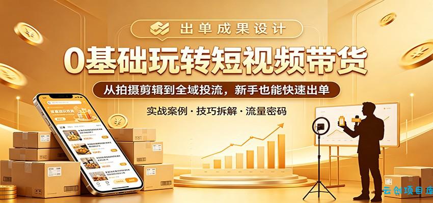0基础玩转短视频带货:从拍摄剪辑到全域投流,新手也能快速出单-云创项目库