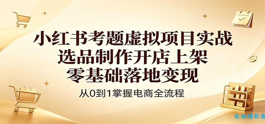小红书考题虚拟项目实战：选品制作开店上架，零基础落地变现-云创项目库