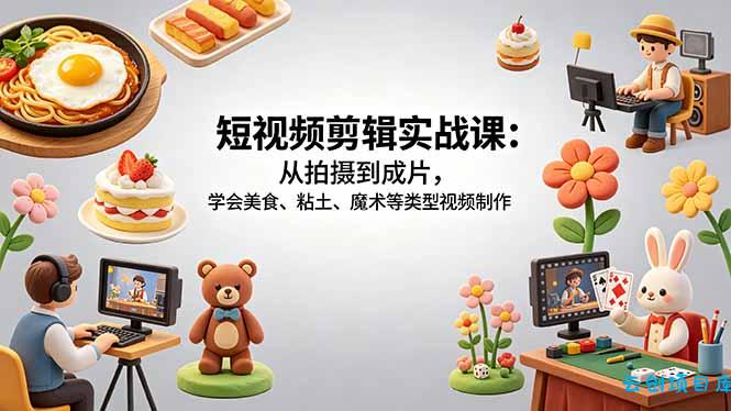 短视频剪辑实战课：从拍摄到成片，学会美食、粘土、魔术等类型视频制作-云创项目库