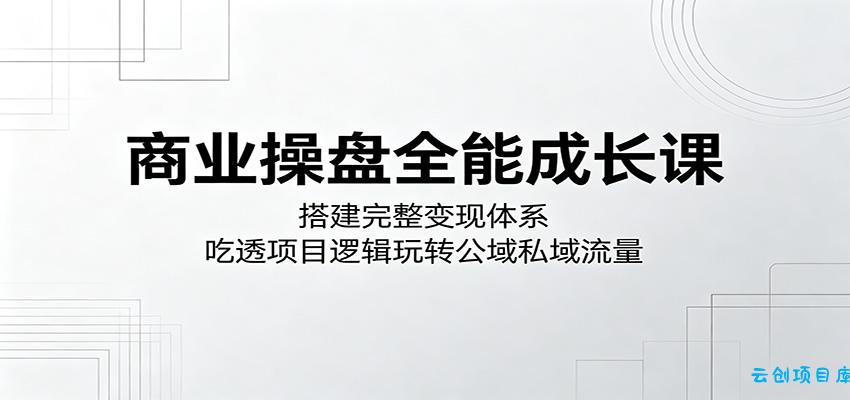 商业操盘全能成长课:搭建完整变现体系,吃透项目逻辑玩转公域私域流量-云创项目库
