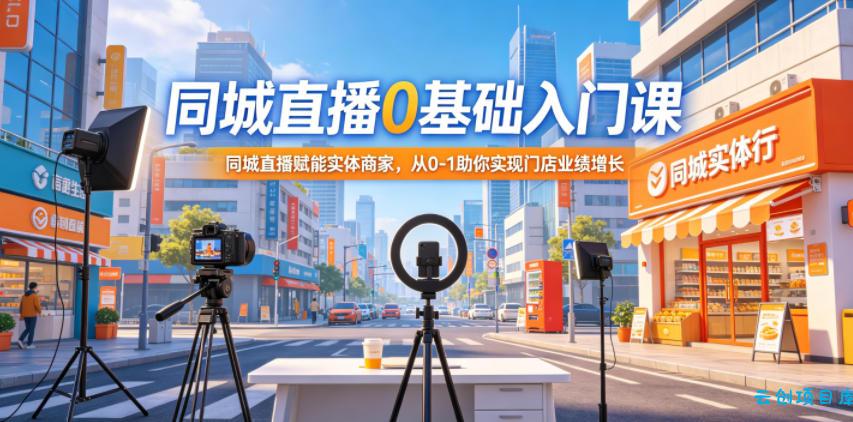 同城直播0基础入门课，同城直播赋能实体商家，从0-1助你实现门店业绩增长-云创项目库