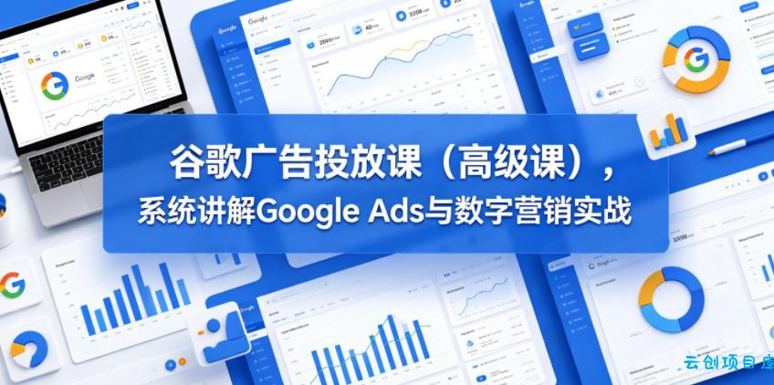 谷歌广告投放课(高级课)，系统讲解Google Ads与数字营销实战-云创项目库
