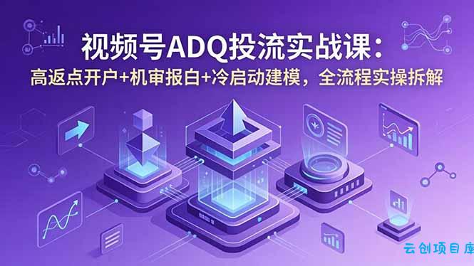 视频号ADQ投流实战课：高返点开户+机审报白+冷启动建模，全流程实操拆解-云创项目库