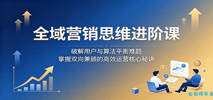 全域营销思维进阶课：破解用户与算法平衡难题，掌握双向兼顾的高效运营核心秘诀-云创项目库