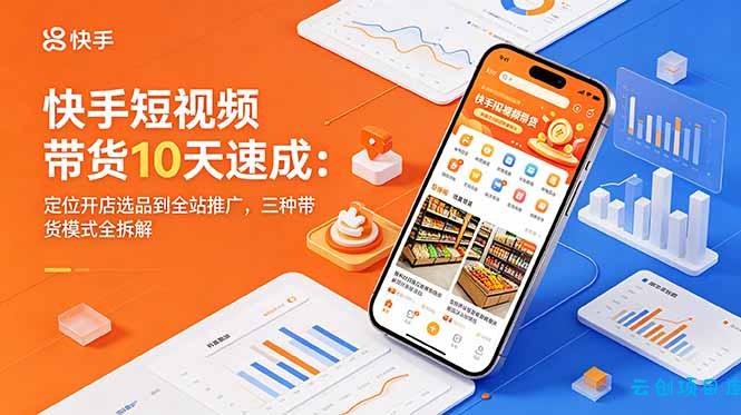 快手短视频带货10天速成：定位开店选品到全站推广，三种带货模式全拆解-云创项目库