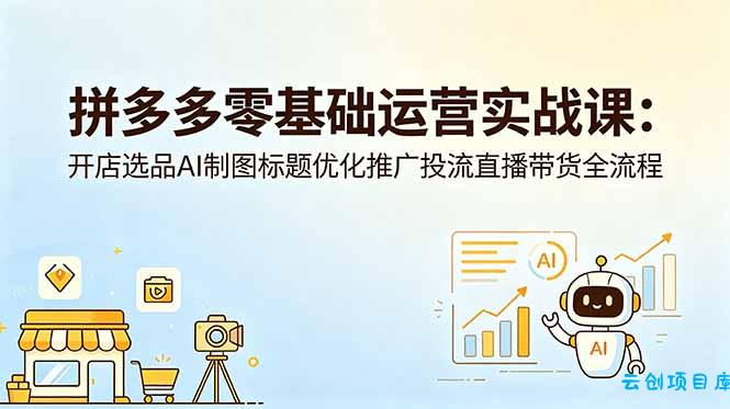 拼多多零基础运营实战课：开店选品AI制图标题优化推广投流直播带货全流程-云创项目库