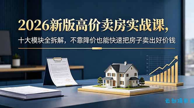 2026新版高价卖房实战课，十大模块全拆解，不靠降价也能快速把房子卖出好价钱-云创项目库