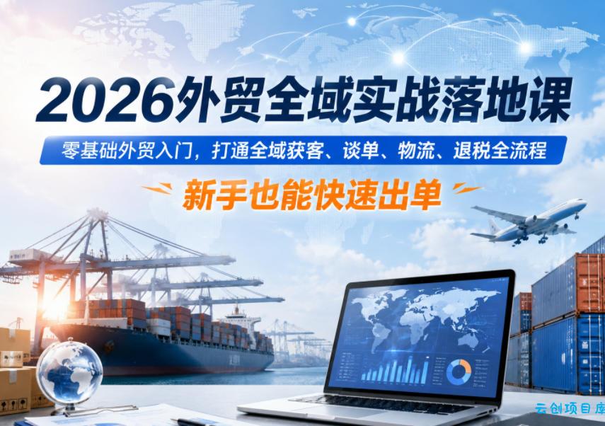 2026外贸全域实战落地课，零基础外贸入门，打通全域获客、谈单、物流、退税全流程，新手也能快速出单-云创项目库