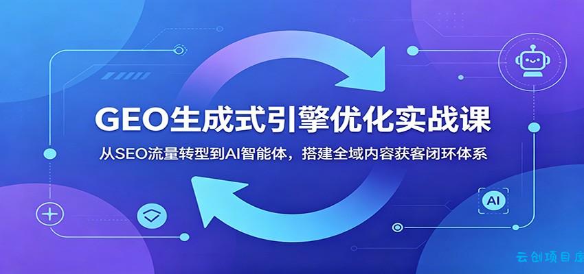 GEO生成式引擎优化实战课：从SEO流量转型到AI智能体，搭建全域内容获客闭环体系-云创项目库