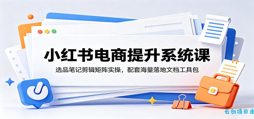 小红书电商提升系统课：选品笔记剪辑矩阵实操，配套海量落地文档工具包-云创项目库