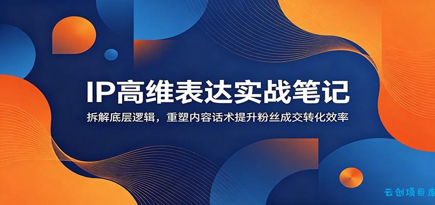 IP高维表达实战笔记：拆解底层逻辑，重塑内容话术提升粉丝成交转化效率-云创项目库