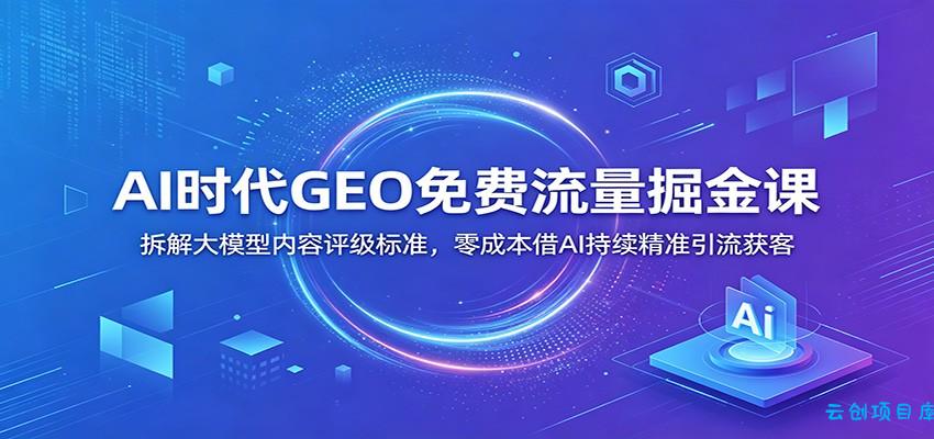 AI时代GEO免费流量掘金课：拆解大模型内容评级标准，零成本借AI持续精准引流获客-云创项目库